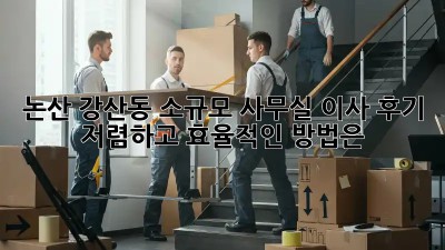 논산 강산동 소규모 사무실 이사 후기: 저렴하고 효율적인 방법은?